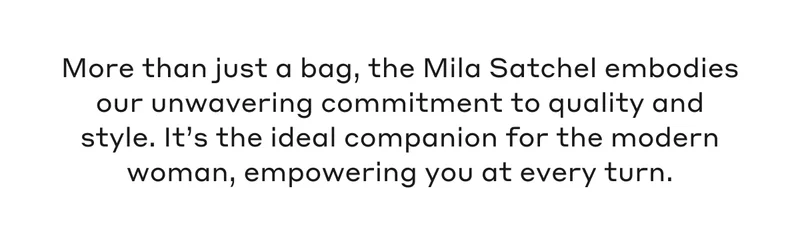 “More than just a bag, the Mila Satchel embodies our unwavering commitment to quality and style. It’s the ideal companion for the modern woman, empowering you at every turn.”