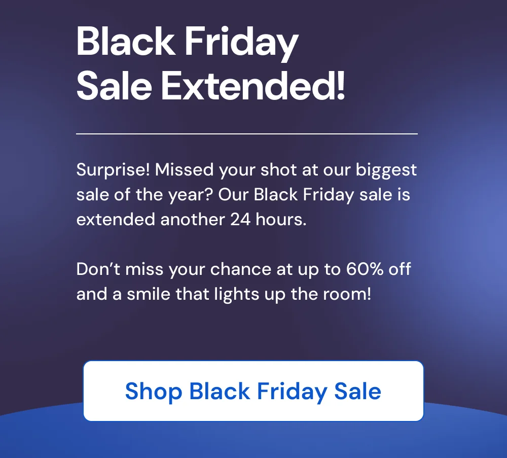 Black Friday Sale Extended! Surprise! Missed your shot at our biggest sale of the year? Our Black Friday sale is extended another 24 hours. Don’t miss your chance at up to 60% off and a smile that lights up the room! [SHOP BLACK FRIDAY SALE]