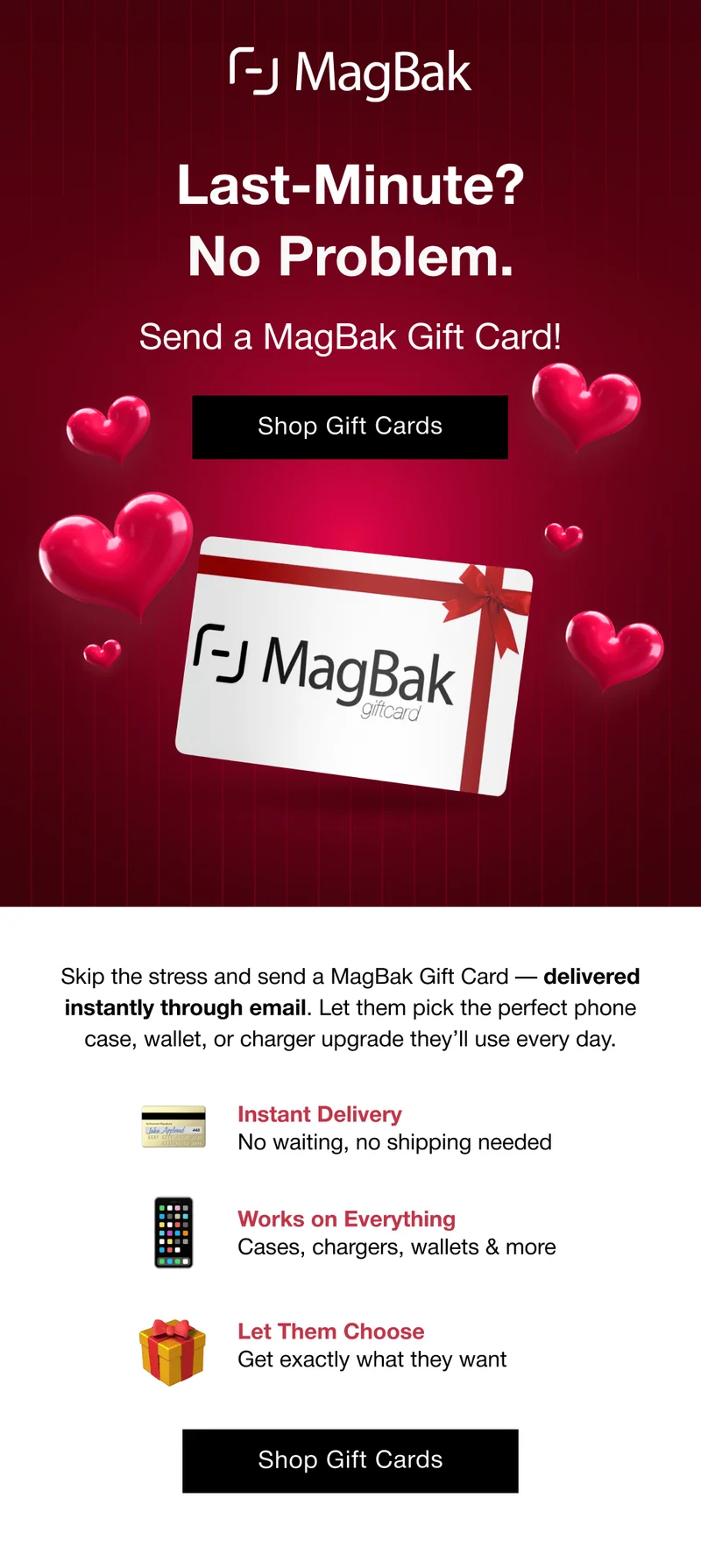 Last-Minute? No Problem. Send a MagBak Gift Card! Skip the stress and send a MagBak Gift Card — delivered instantly through email. Let them pick the perfect phone case, wallet, or charger upgrade they’ll use every day. 💳 Instant Delivery  No waiting, no shipping needed 📱 Works on Everything Cases, chargers, wallets & more 🎁 Let Them Choose  Get exactly what they want