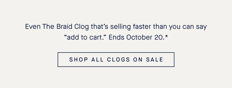 Even The Braid Clog that’s selling faster than you can say “add to cart.” Ends October 20.* SHOP ALL CLOGS ON SALE