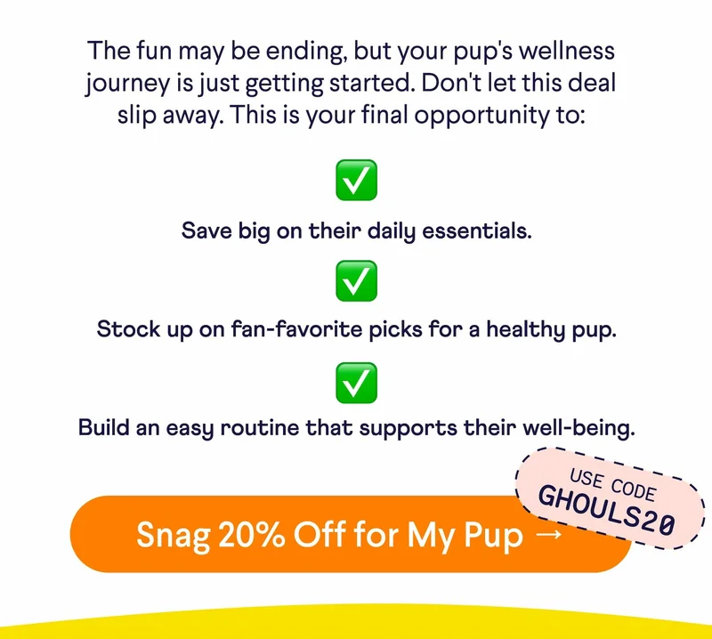 Text: The fun may be ending, but your pup's wellness journey is just getting started. Don't let this deal slip away. This is your final opportunity to: Save big on their daily essentials. Stock up on fan-favorite picks for a healthy pup. Build an easy routine that supports their well-being. CTA: Snag 20% Off for My Pup → Use Code GHOULS20