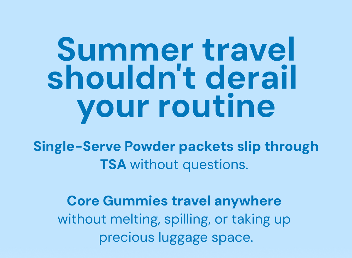 Summer travel shouldn't derail your routine. Single-serve powder packets slip through TSA without questions. Core Gummies travel anywhere without melting, spilling, or taking up precious luggage space.