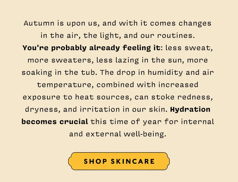 Autumn is upon us, and with it comes changes in the air, the light, and our routines. You're probably already feeling it: less sweat, more sweaters, less lazing in the sun, more soaking in the tub. The drop in humidity and air temperature, combined with increased exposure to heat sources, can stoke redness, dryness, and irritation in our skin. Hydration becomes crucial this time of year for internal and external well-being. SHOP SKINCARE
