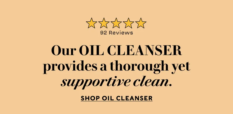 Our Oil Cleanser provides a thorough yet supportive clean. Shop Oil Cleanser 92 FIVE STAR REVIEWS