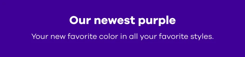 Our newest purple. Your new favorite color in all your favorite styles.