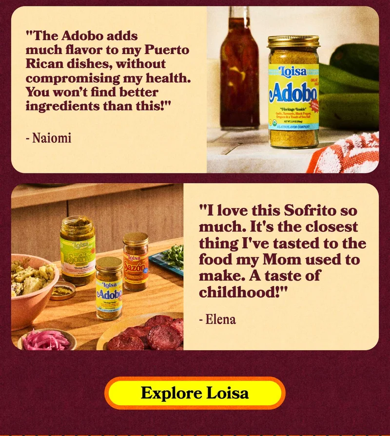 "The Adobo adds much flavor to my Puerto Rican dishes, without compromising my health. You won’t find better ingredients than this!" - Naiomi. "I love this Sofrito so much. It's the closest thing I've tasted to the food my Mom used to make. A taste of childhood!" - Elena. EXPLORE LOISA