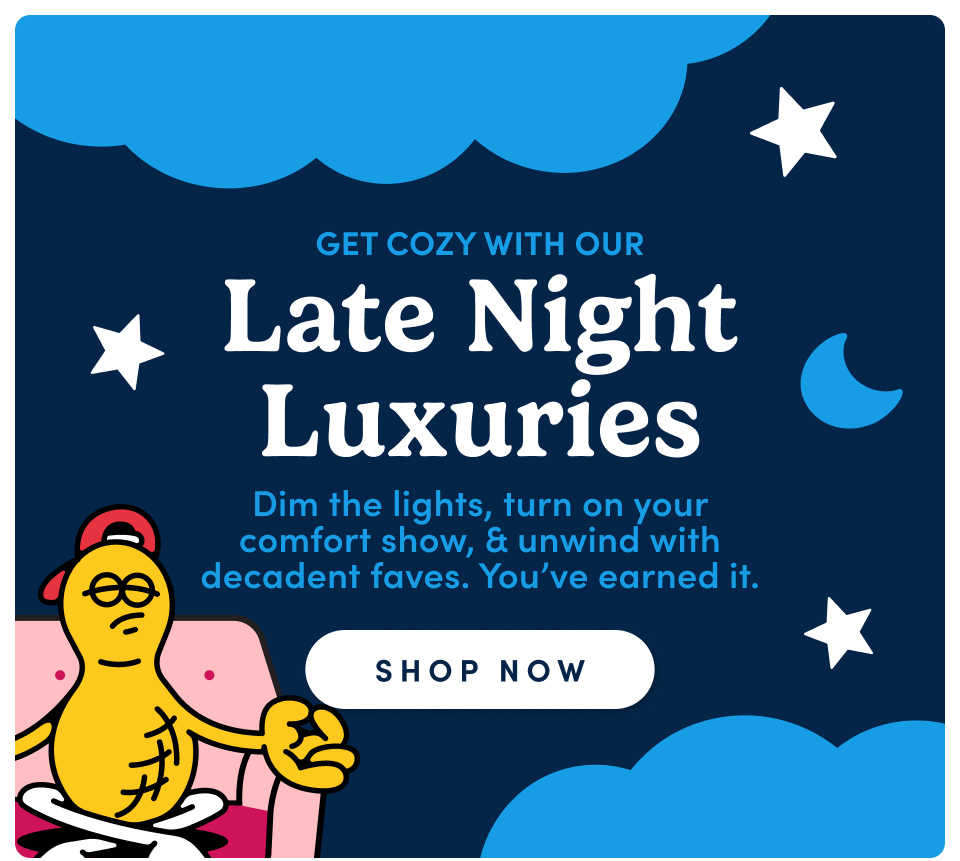 Get cozy with our Late Night Luxuries. Dim the lights, turn on your comfort show & unwind with decadent faves. you've earned it; shop now