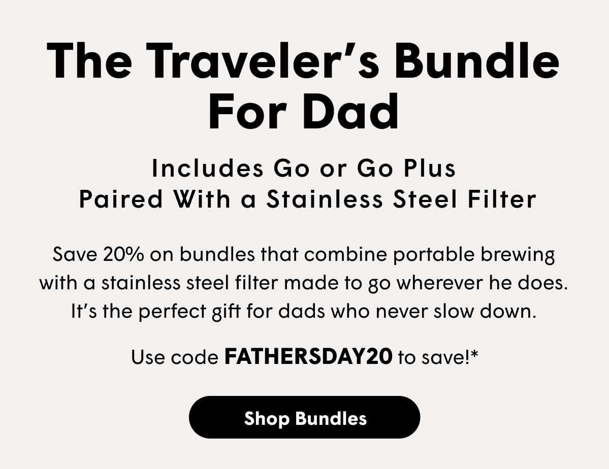The Traveler’s Bundle For Dad Includes Go or Go Plus  Paired With a Stainless Steel Filter Save 20% on bundles that combine portable brewing with a stainless steel filter made to go wherever he does. It’s the perfect gift for dads who never slow down. Use code FATHERSDAY20 to save!* [SHOP BUNDLES]