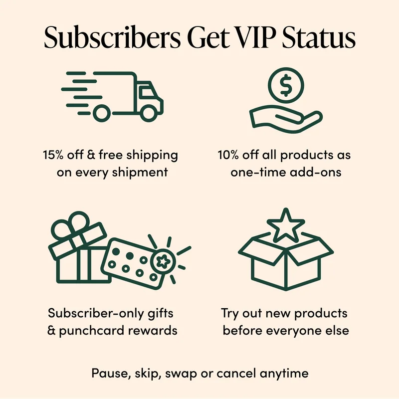 Subscribers Get VIP Status     15% off + free shipping  on every shipment  10% off all products  as one-time add-ons     Subscriber-only gifts  & Punchcard Rewards  Try out new products  before everyone else  Pause, skip, swap, or cancel anytime