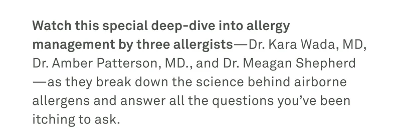 Watch this special deep-dive into allergy management by three allergists as they break down the science behind airborne allergens and answer all the questions you've been itching to ask.