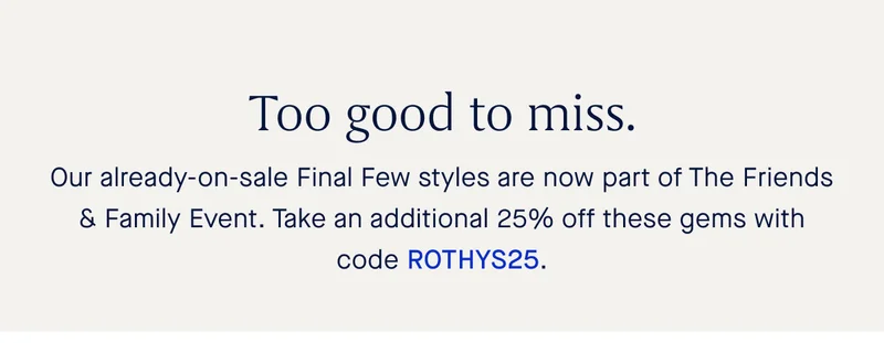 Too good to miss. Our already-on-sale Final Few styles are now part of The Friends & Family Event. Take an additional 25% off these gems with code ROTHYS25.