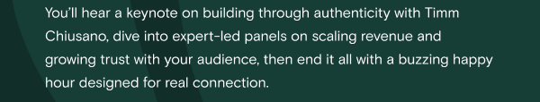 You’ll hear a keynote on building through authenticity with Timm Chiusano, dive into expert-led panels on scaling revenue and growing trust with your audience, then end it all with a buzzing happy hour designed for real connection.