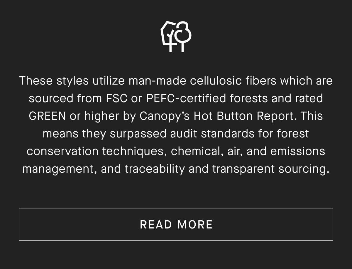 These styles utilize man-made cellulosic fibers which are sourced from FSC or PEFC-certified forests and rated GREEN or higher by Canopy's Hot Button Report. This means they surpassed audit standards for forest conservation techniques, chemical, air, and emissions management, and traceability and transparent sourcing. [READ MORE]