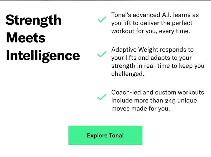 Strength  Meets  Intelligence. Tonal's advanced A.I. learns as you lift to deliver the perfect workout for you, every time. Adaptive Weight responds your lifts and adapts to your strength in real-time to keep you challenged. Coach-led and custom workouts include more than 245 unique moves made for you.
