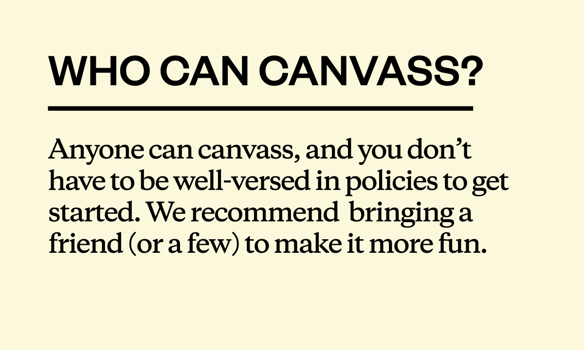 Who can canvass? Anyone can canvass, and you don’t have to be well-versed in policies to get started. We recommend  bringing a friend (or a few) to make it more fun.