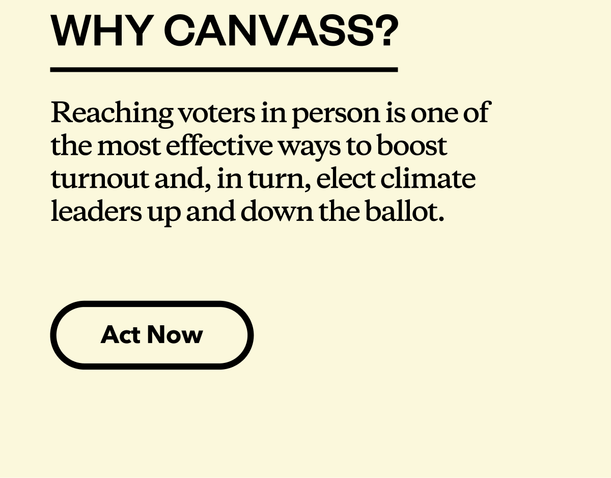 Why canvass? Reaching voters in person is one of the most effective ways to boost turnout and, in turn, elect climate leaders up and down the ballot.