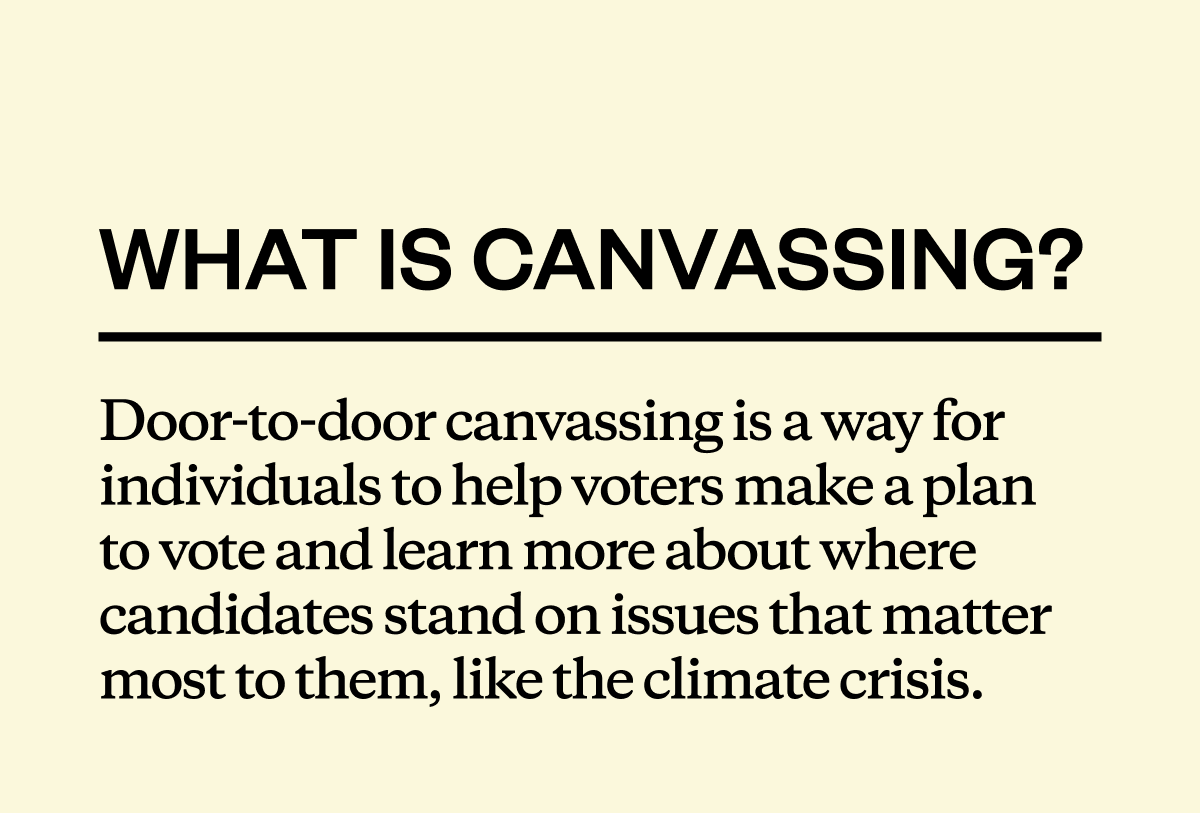 What is canvassing? Door-to-door canvassing is a way for individuals to help voters make a plan to vote and learn more about where candidates stand on issues that matter most to them, like the climate crisis.