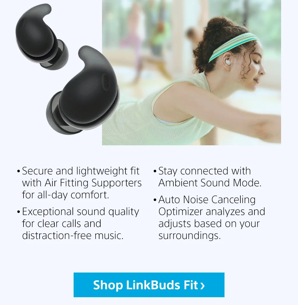 • Secure and lightweight fit with Air Fitting Supporters for all-day comfort.   • Exceptional sound quality for clear calls and distraction-free music.  • Stay connected with Ambient Sound Mode.   • Auto Noise Canceling Optimizer analyzes and adjusts based on your surroundings. | Shop LinkBuds Fit