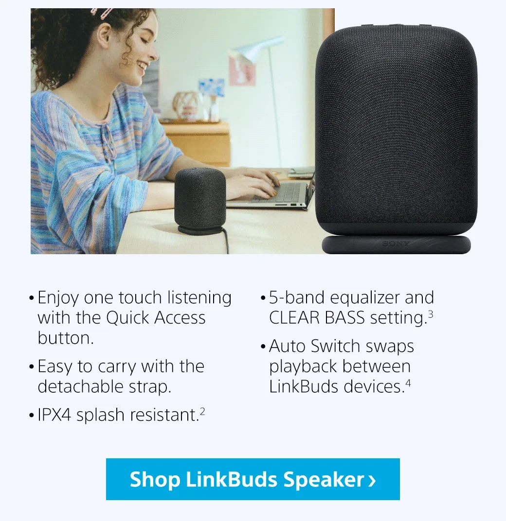 Enjoy one touch listening with the Quick Access button.   Easy to carry with the detachable strap.  IPX4 splash resistant.²  5-band equalizer and CLEAR BASS setting.³  Auto Switch swaps playback between LinkBuds devices.⁴ | Shop LunkBuds Speaker