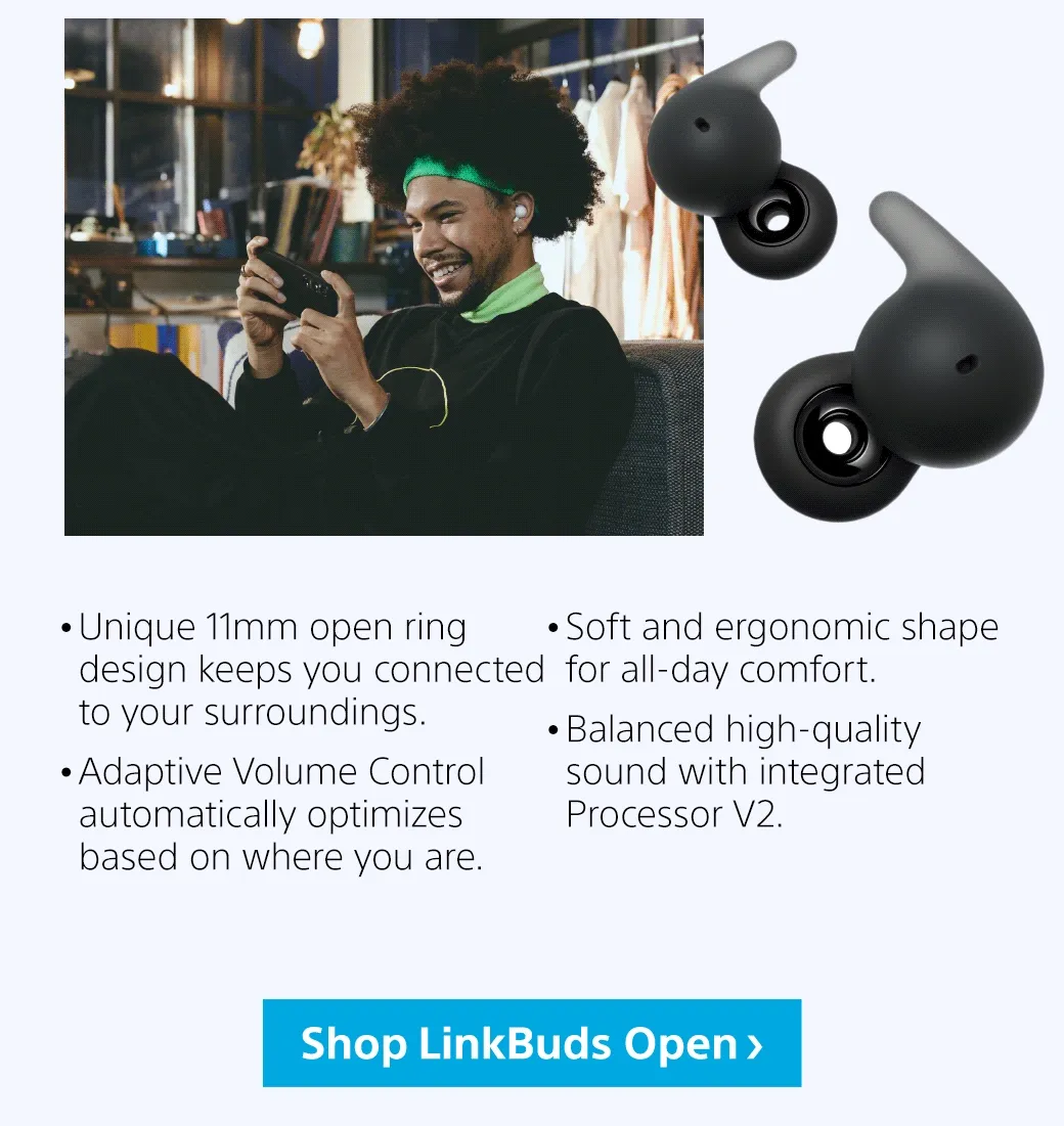 • Unique 11mm open ring design keeps you connected to your surroundings.   • Adaptive Volume Control automatically optimizes based on where you are.  • Soft and ergonomic shape for all-day comfort.  • Balanced high-quality sound with integrated Processor V2.| Shop LinkBuds Open