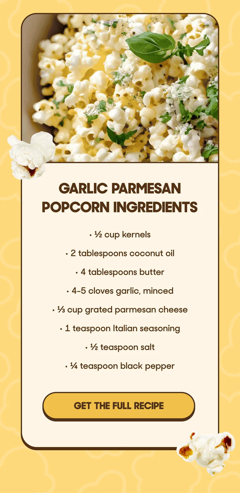 Garlic Parmesan Popcorn Ingredients • ½ cup kernels • 2 tablespoons coconut oil • 4 tablespoons butter • 4-5 cloves garlic, minced • ⅓ cup grated parmesan cheese • 1 teaspoon Italian seasoning • ½ teaspoon salt • ¼ teaspoon black pepper GET THE FULL  RECIPE