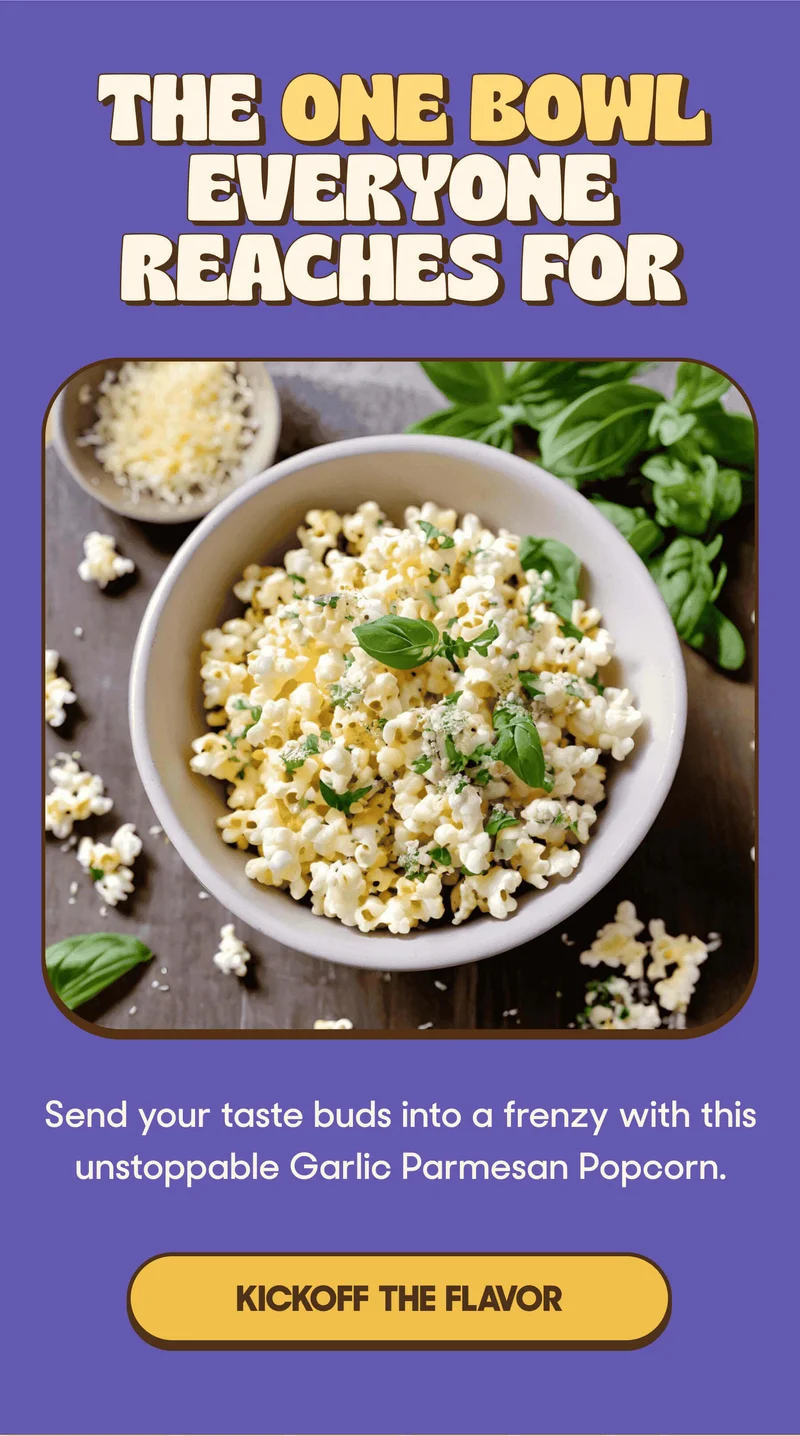 THE ONE BOWL EVERYONE REACHES FOR Send your taste buds into a frenzy with this unstoppable Garlic Parmesan Popcorn. KICKOFF THE FLAVOR