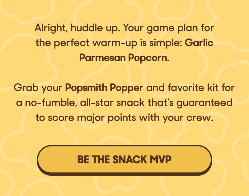 Alright, huddle up. Your game plan for the perfect warm-up is simple: Garlic Parmesan Popcorn.   Grab your Popsmith Popper and favorite kit for a no-fumble, all-star snack that's guaranteed to score major points with your crew. BE THE SNACK MVP