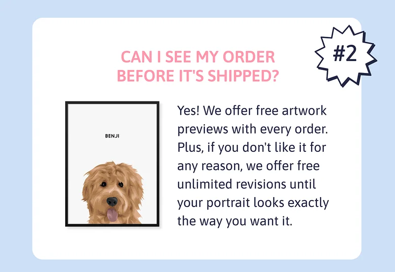 Q. Can I see my order before it's shipped? A. Yes! We offer free artwork previews with every order. Plus, if you don't like it for any reason, we offer free unlimited revisions until your portrait looks exactly the way you want it.