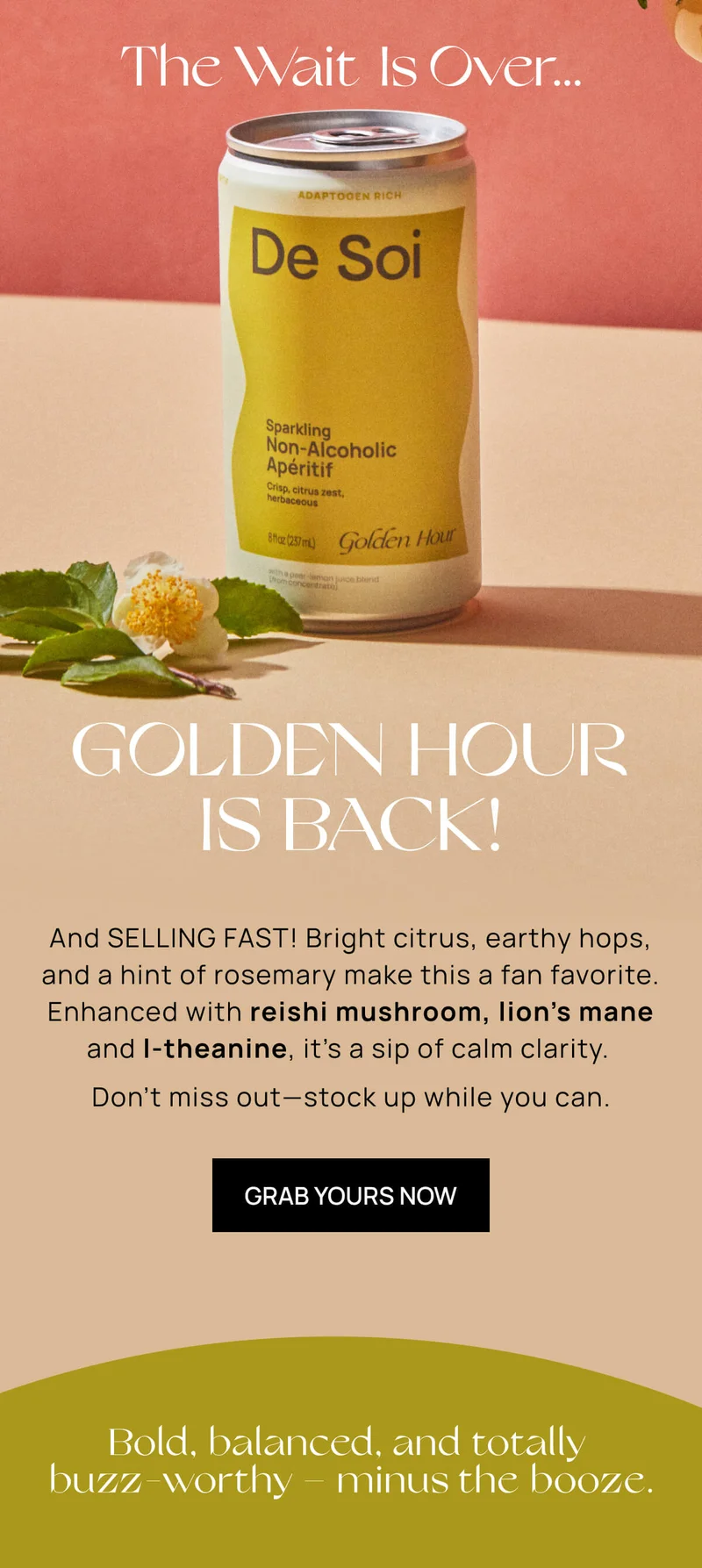 The wait is over... | GOLDEN HOUR IS BACK!  | And SELLING FAST! Bright citrus, earthy hops, and a hint of rosemary make this a fan favorite. Enhanced with reishi mushroom, lion's mane, and L-theanine its a sip of calm clarity.  Dont miss out - Stock up while you can. |  GRAB YOURS NOW | bold, balanced, and totally buzz-worthy - minus the booze. |