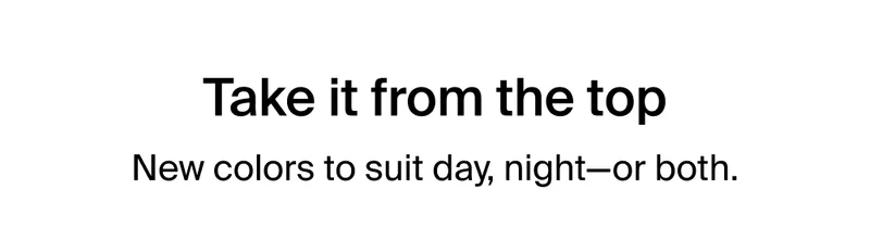 Take it from the top. New colors to suit day, night-or both.