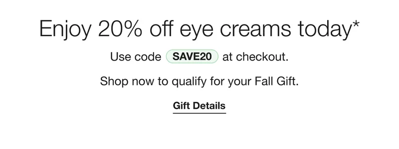 Enjoy 20% off eye creams today* Use code discount code at checkout. Shop now to qualify for your Fall Gift. Gift Details