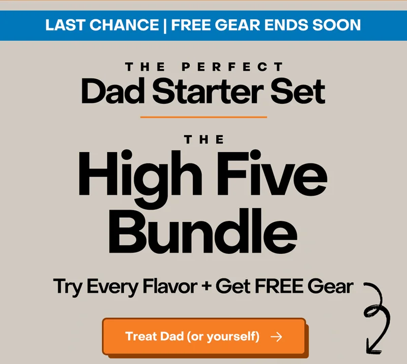 Last Chance | Free Gear ends soon. The Perfect Dad Starter Set: The High Five Bundle. Try every flavor + get FREE gear. Treat Dad (or yourself)
