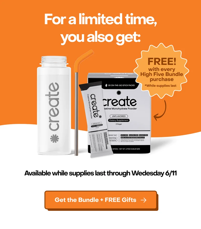 Plus, for a limited time, you also get a Create water bottle, reusable straw, and 1 month supply of Single Serve Creatine Powder.
