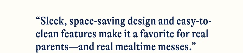 “Sleek, space-saving design and easy-to-clean features make it a favorite for real parents—and real mealtime messes.”