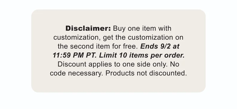 Disclaimer: Buy one item with customization, get the customization on the second item for free. Ends 9/2 at 11:59 PM PT. Limit 10 items per order. Discount applies to one side only. No code necessary. Products not discounted.
