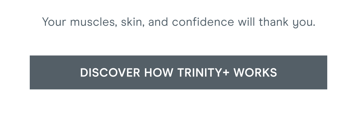 Your muscles, skin, and confidence will thank you. Click here to discover how TRINITY+ works!