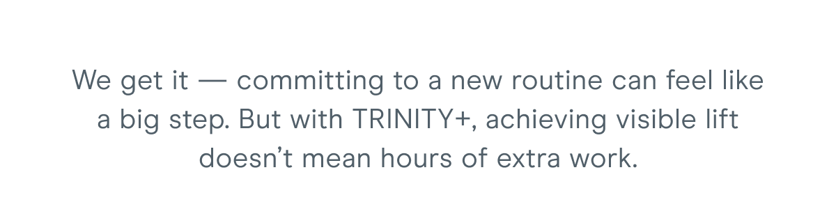 We get it — committing to a new routine can feel like a big step. But with TRINITY+, achieving visible lift doesn’t mean hours of extra work.