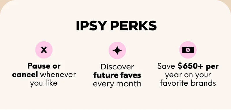 IPSY PERKS: Pause or cancel whenever you like; Discover future faves every month; Save $650+ per year on your favorite brands