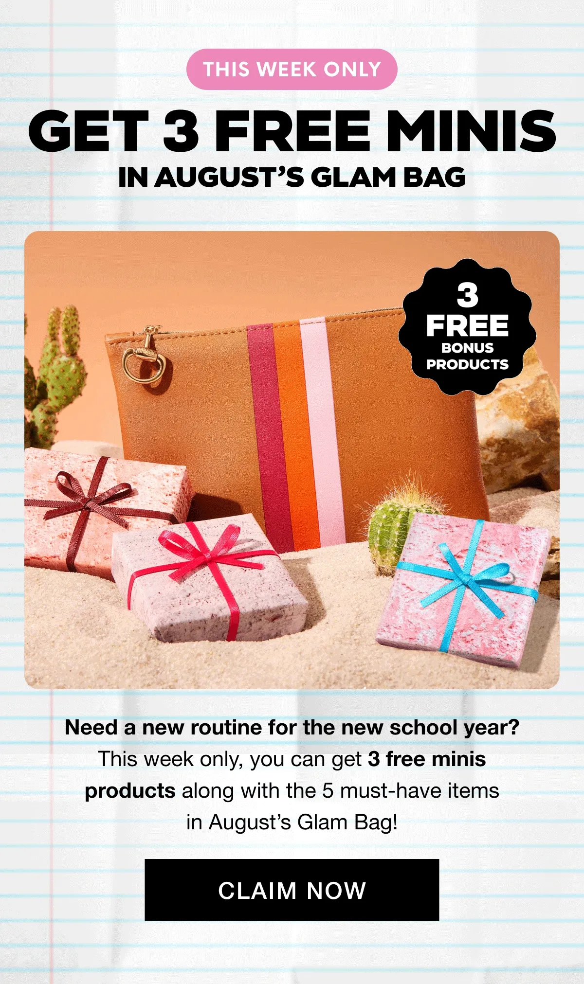 THIS WEEK ONLY - GET 3 FREE MINIS In AUGUST’S GLAM BAG. Need a new routine for the new school year? This week only, you can get 3 free minis products along with the 5 must-have items in August’s Glam Bag! CLAIM NOW
