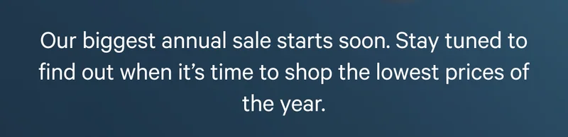 Our biggest annual&nbsp;sale&nbsp;starts soon. Stay tuned to find out when it’s time to shop the lowest prices of the year.