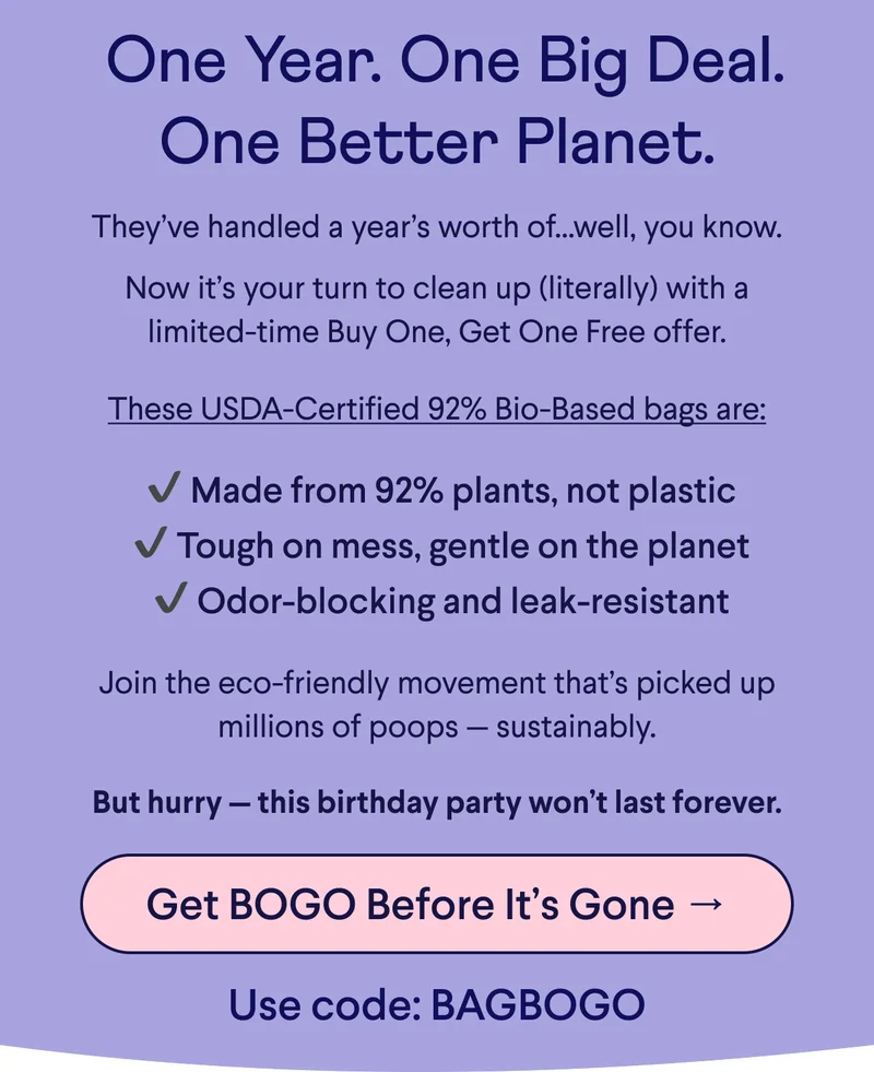 Text: &nbsp;One Year. One Big Deal. One Better Planet. They’ve handled a year’s worth of...well, you know.    Now it’s your turn to clean up (literally) with a limited-time Buy One, Get One Free offer.  These USDA-Certified 92% Bio-Based bags are: &nbsp;✔ Made from 92% plants, not plastic  ✔ Tough on mess, gentle on the planet  ✔ Odor-blocking and leak-resistant Join the eco-friendly movement that’s picked up millions of poops — sustainably.  But hurry — this birthday party won’t last forever.  CTA: Get BOGO Before It’s Gone → Use code: BAGBOGO