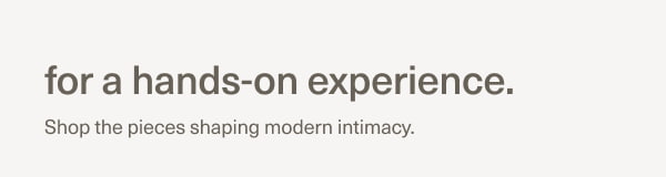 for a hands-on experience. | Shop the pieces shaping modern intimacy.