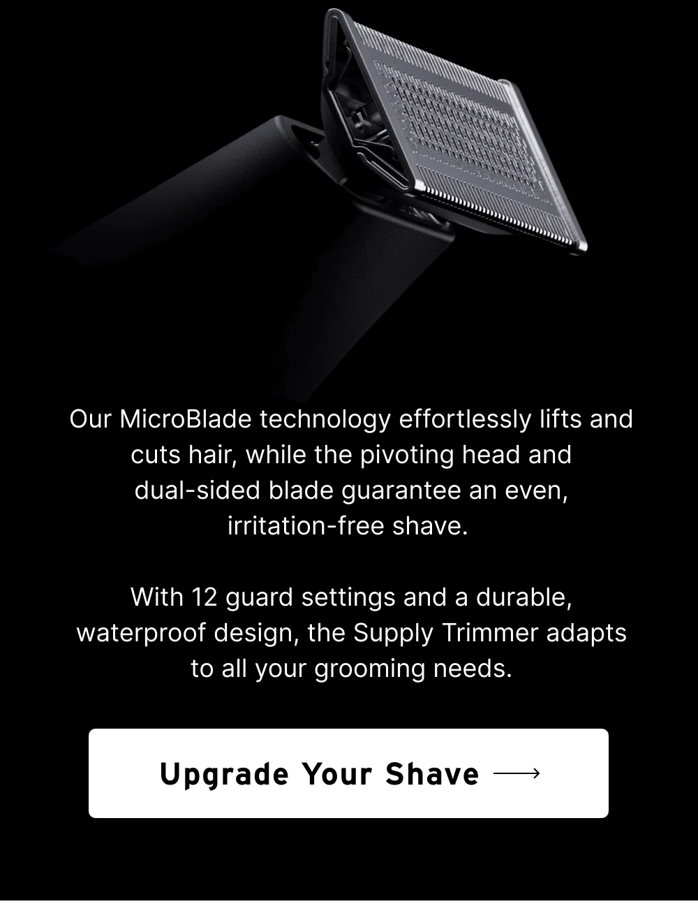 Our MicroBlade technology effortlessly lifts and cuts hair, while the pivoting head and dual-sided blade guarantee an even, irritation-free shave. With 12 guard settings and a durable, waterproof design, the Supply Trimmer adapts to all your grooming needs. Whether you’re crafting a clean shave, maintaining stubble, or perfecting your beard, the Supply Trimmer is your ultimate grooming companion.  [ Upgrade Your Shave ]