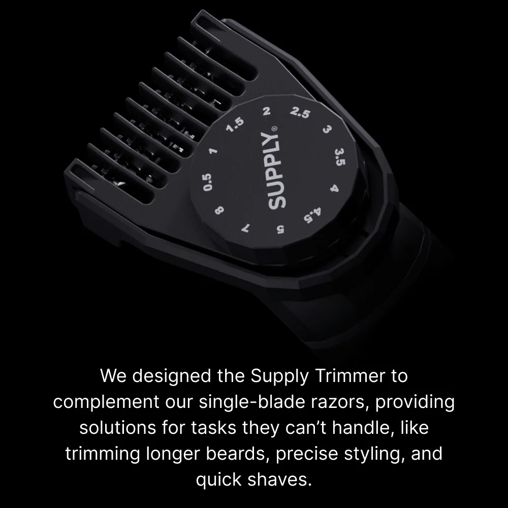 At Supply, we’ve spent nearly a decade perfecting the single-blade razor. Now we’re thrilled to introduce our latest innovation: the Supply Trimmer.   We designed the Supply Trimmer to complement our single-blade razors, providing solutions for tasks they can’t handle, like trimming longer beards, precise styling, and quick shaves.