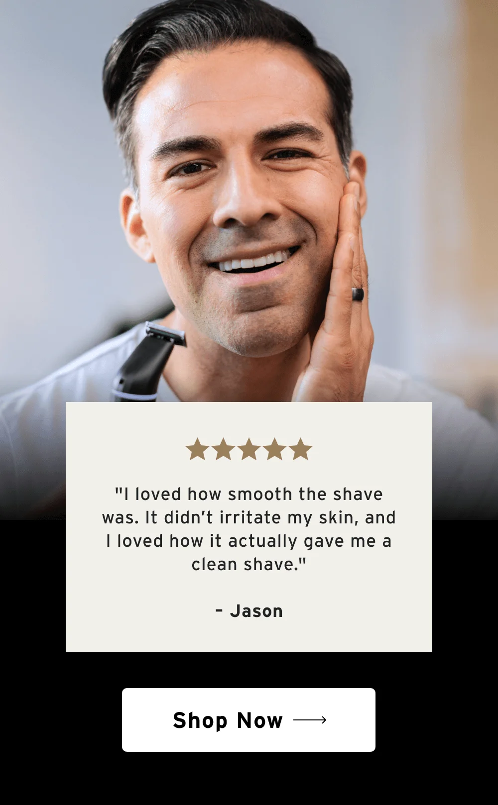⭐⭐⭐⭐⭐ "I loved how smooth the shave was. It didn’t irritate my skin, and I loved how it actually gave me a clean shave." – Jason  [ Shop Now ]