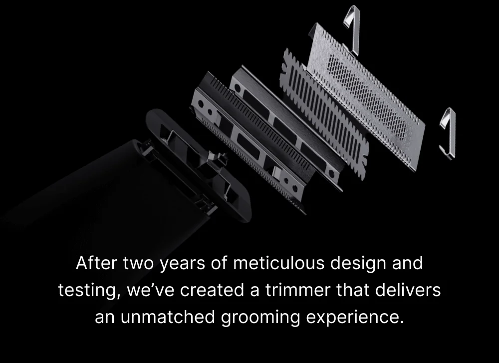 After two years of meticulous design and testing, we’ve created a trimmer that delivers an unmatched grooming experience.