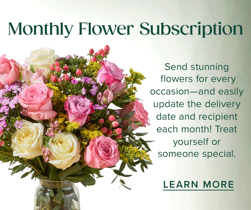 Monthly Flower Subscriptions! Send stunning flowers for every occasion--and easily update the delivery date and recipient each month! Treat yourself or someone special. Learn More.
