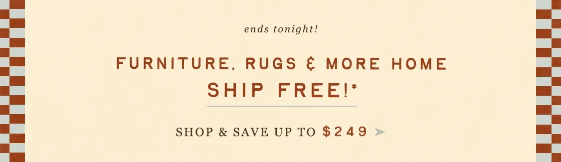 ends tonight! furniture, rugs, and more home, ship free! shop and save up to $249