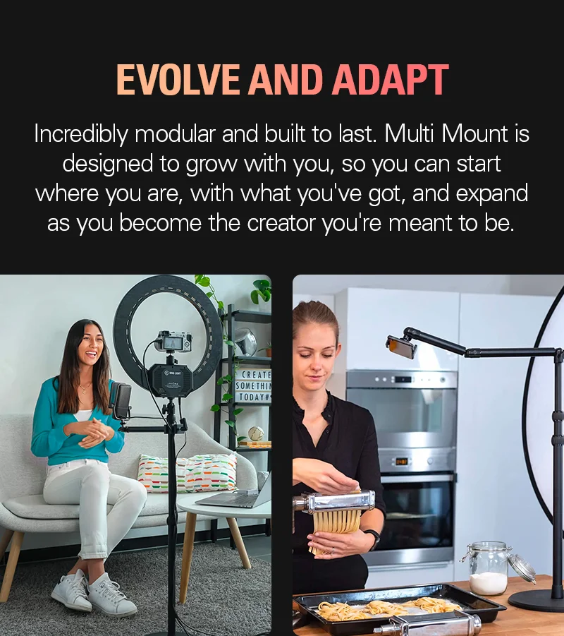 Evolve and adapt: Incredibly modular and built to last. Multi Mount is designed to grow with you, so you can start where you are, with what you've got, and expand as you become the creator you're meant to be.