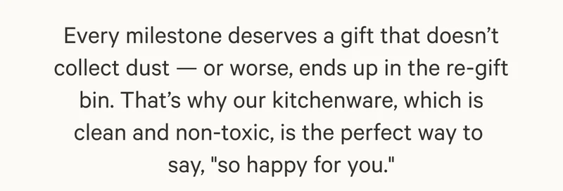 Every milestone deserves a gift that doesn’t collect dust — or worse, ends up in the re-gift bin. That’s why our kitchenware, which is clean and non-toxic, is the perfect way to  say, "so happy for you."